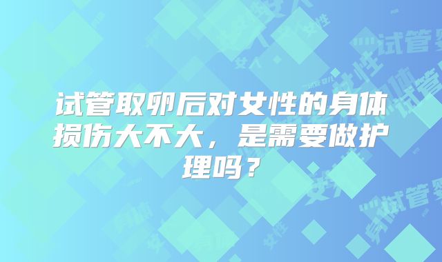试管取卵后对女性的身体损伤大不大,是需要做护理吗?