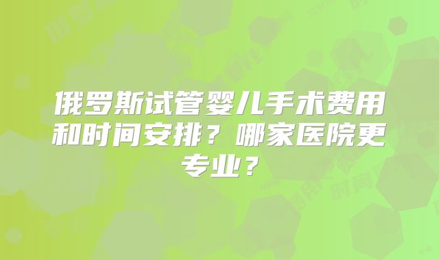 俄罗斯试管婴儿手术费用和时间安排？哪家医院更专业？