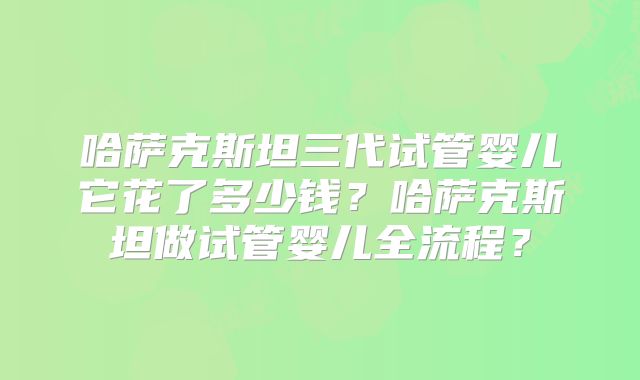 哈萨克斯坦三代试管婴儿它花了多少钱？哈萨克斯坦做试管婴儿全流程？