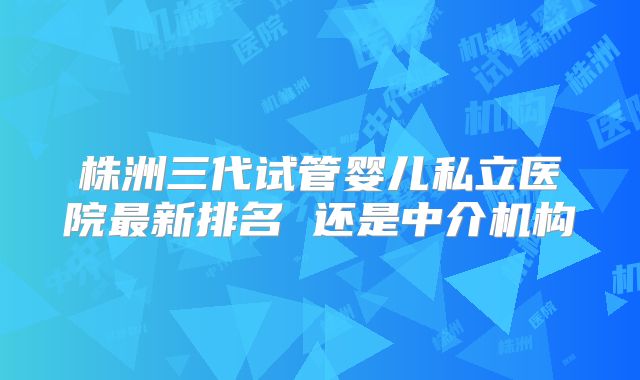 株洲三代试管婴儿私立医院最新排名 还是中介机构