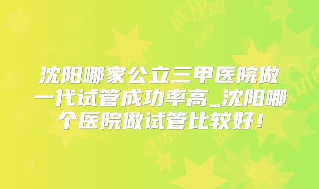 沈阳哪家公立三甲医院做一代试管成功率高_沈阳哪个医院做试管比较好！