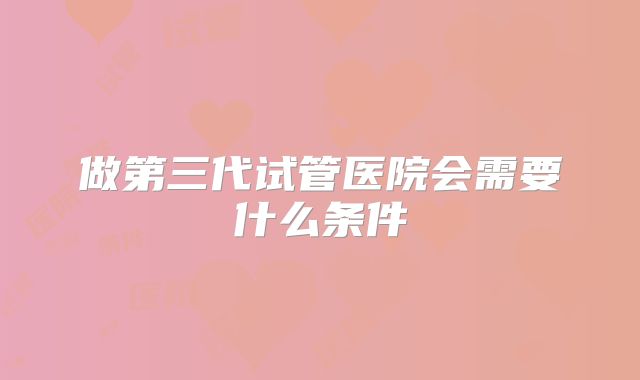 做第三代试管医院会需要什么条件