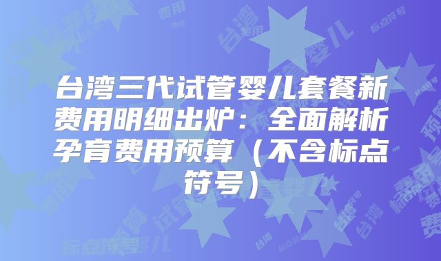 台湾三代试管婴儿套餐新费用明细出炉:全面解析孕育费用预算(不含标点符号)