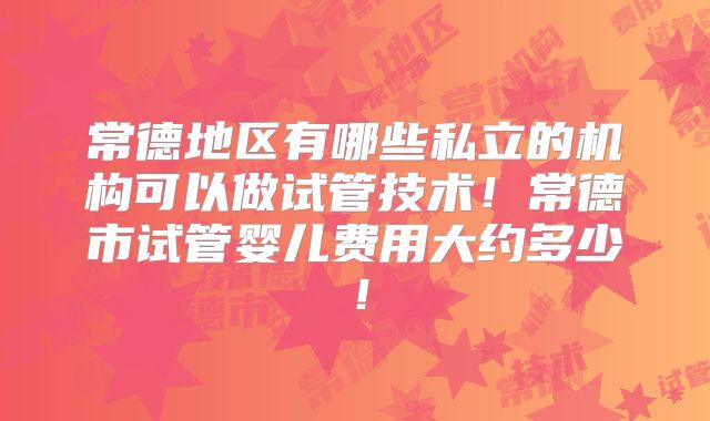 常德地区有哪些私立的机构可以做试管技术!常德市试管婴儿费用大约多少!