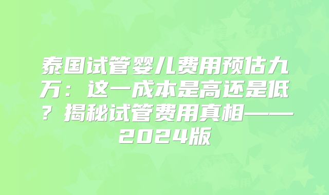 泰国试管婴儿费用预估九万：这一成本是高还是低？揭秘试管费用真相——2024版