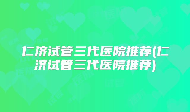 仁济试管三代医院推荐(仁济试管三代医院推荐)