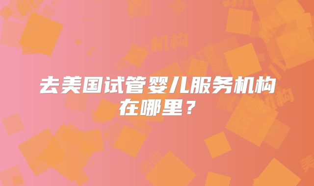 去美国试管婴儿服务机构在哪里？