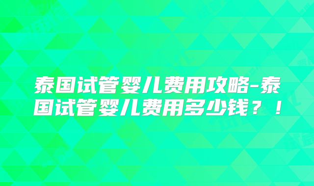 泰国试管婴儿费用攻略-泰国试管婴儿费用多少钱?!