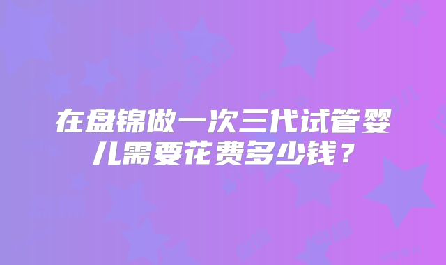 在盘锦做一次三代试管婴儿需要花费多少钱?