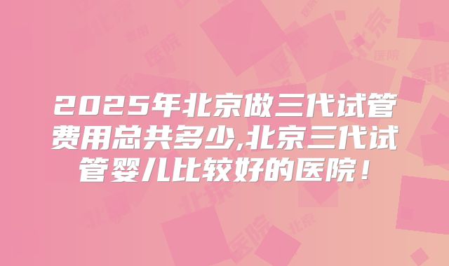 2025年北京做三代试管费用总共多少,北京三代试管婴儿比较好的医院！