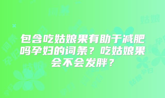 包含吃姑娘果有助于减肥吗孕妇的词条？吃姑娘果会不会发胖？