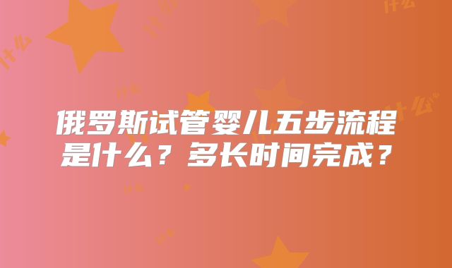 俄罗斯试管婴儿五步流程是什么？多长时间完成？