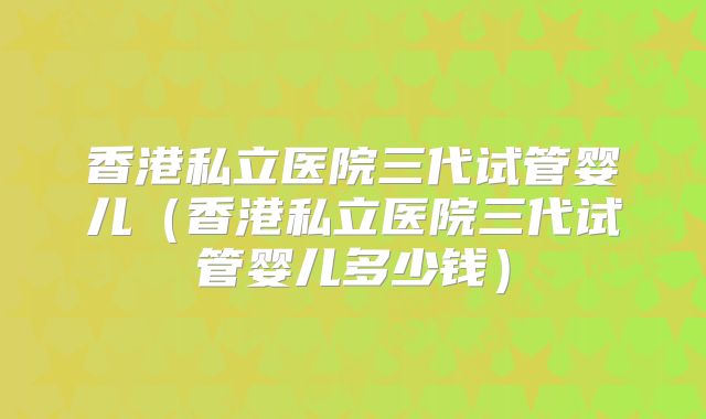 香港私立医院三代试管婴儿（香港私立医院三代试管婴儿多少钱）