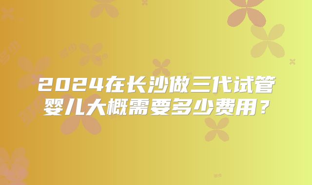 2024在长沙做三代试管婴儿大概需要多少费用？