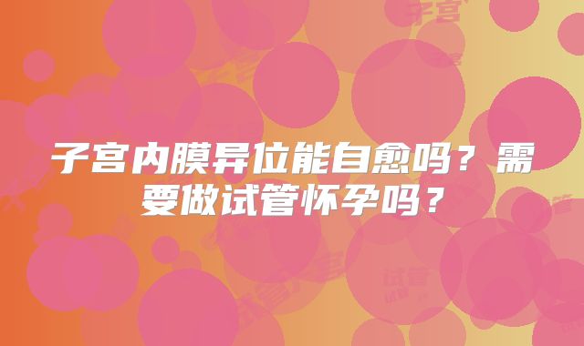 子宫内膜异位能自愈吗？需要做试管怀孕吗？