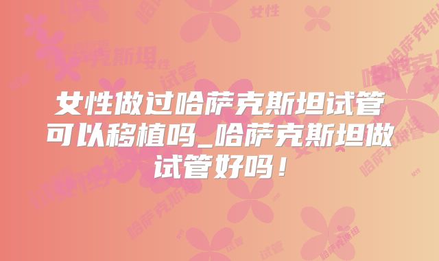 女性做过哈萨克斯坦试管可以移植吗_哈萨克斯坦做试管好吗！