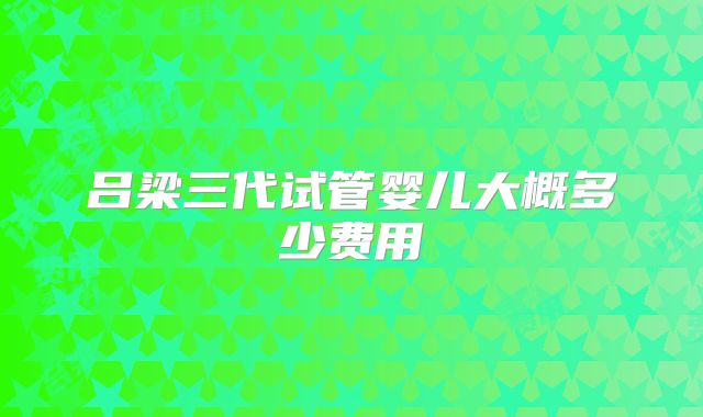 吕梁三代试管婴儿大概多少费用