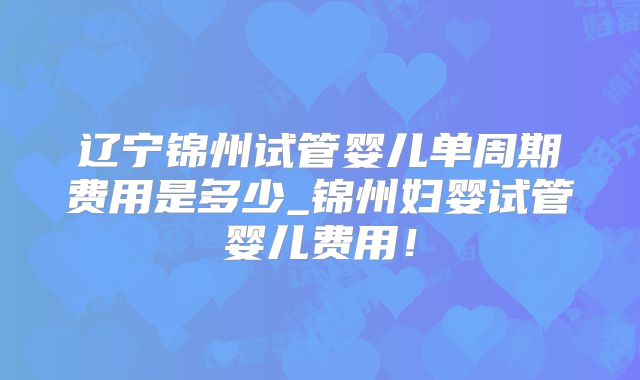 辽宁锦州试管婴儿单周期费用是多少_锦州妇婴试管婴儿费用！