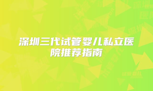 深圳三代试管婴儿私立医院推荐指南