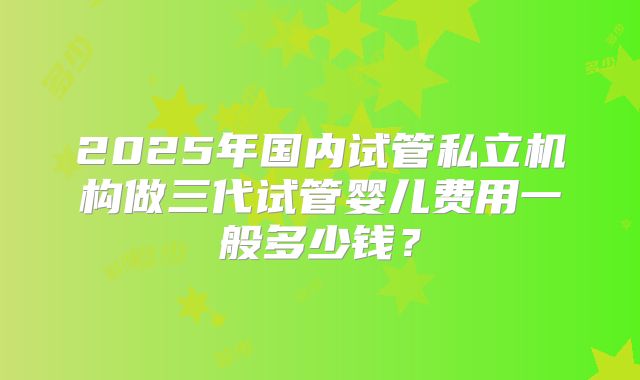 2025年国内试管私立机构做三代试管婴儿费用一般多少钱?