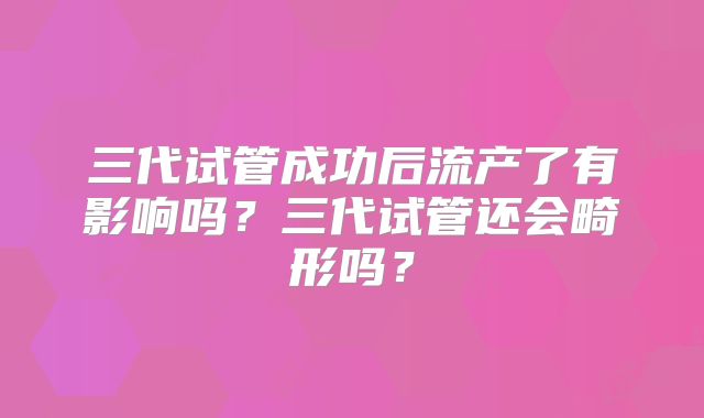 三代试管成功后流产了有影响吗？三代试管还会畸形吗？