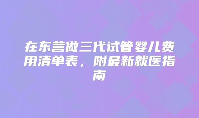 在东营做三代试管婴儿费用清单表，附最新就医指南