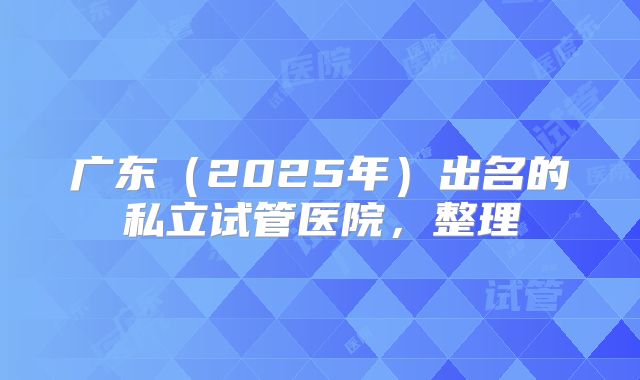广东（2025年）出名的私立试管医院，整理