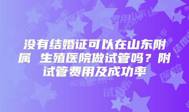 没有结婚证可以在山东附属 生殖医院做试管吗？附试管费用及成功率