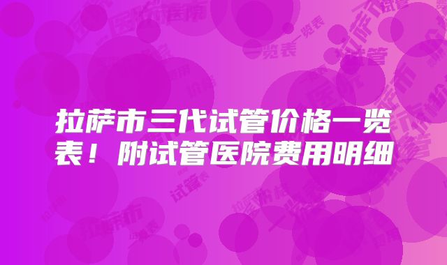 拉萨市三代试管价格一览表！附试管医院费用明细