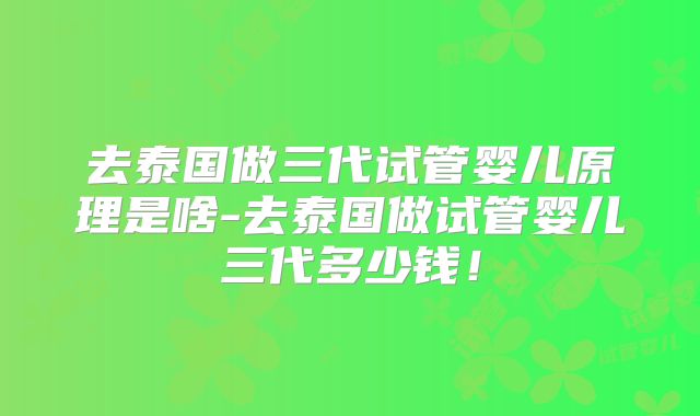 去泰国做三代试管婴儿原理是啥-去泰国做试管婴儿三代多少钱！