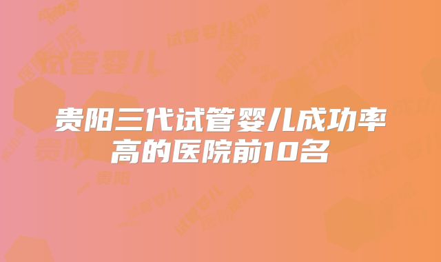 贵阳三代试管婴儿成功率高的医院前10名