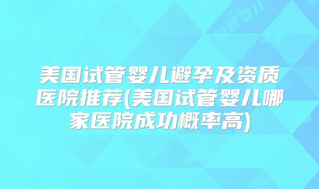 美国试管婴儿避孕及资质医院推荐(美国试管婴儿哪家医院成功概率高)