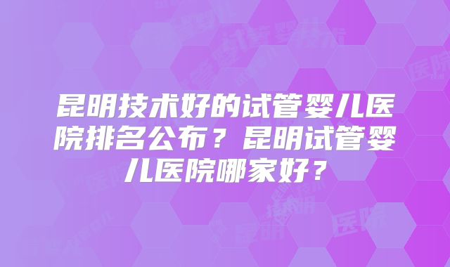 昆明技术好的试管婴儿医院排名公布?昆明试管婴儿医院哪家好?