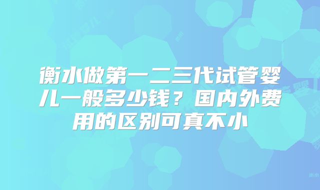 衡水做第一二三代试管婴儿一般多少钱？国内外费用的区别可真不小