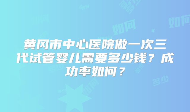 黄冈市中心医院做一次三代试管婴儿需要多少钱？成功率如何？