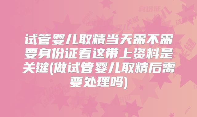试管婴儿取精当天需不需要身份证看这带上资料是关键(做试管婴儿取精后需要处理吗)