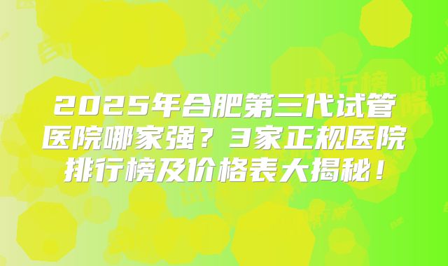 2025年合肥第三代试管医院哪家强？3家正规医院排行榜及价格表大揭秘！