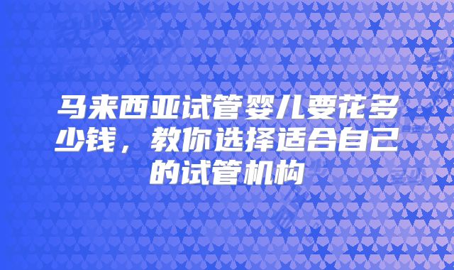 马来西亚试管婴儿要花多少钱，教你选择适合自己的试管机构