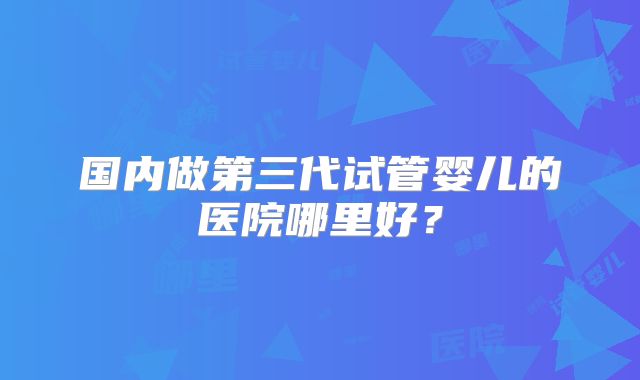 国内做第三代试管婴儿的医院哪里好？