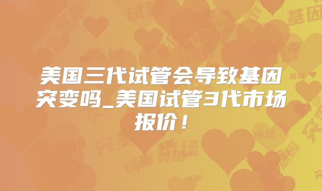 美国三代试管会导致基因突变吗_美国试管3代市场报价！