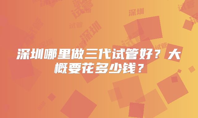 深圳哪里做三代试管好?大概要花多少钱?