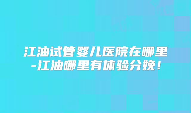 江油试管婴儿医院在哪里-江油哪里有体验分娩！