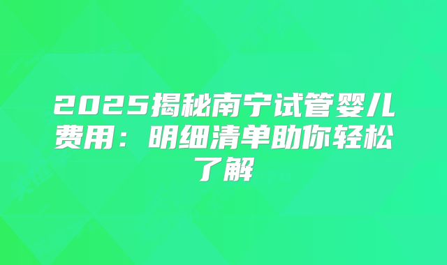 2025揭秘南宁试管婴儿费用：明细清单助你轻松了解
