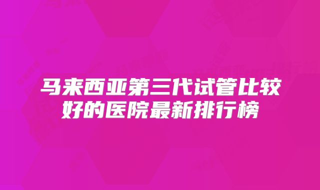 马来西亚第三代试管比较好的医院最新排行榜