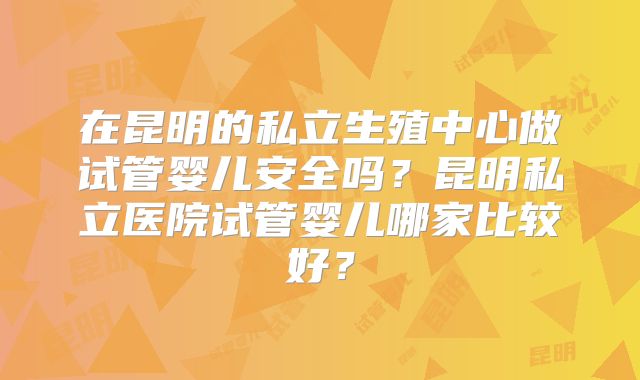 在昆明的私立生殖中心做试管婴儿安全吗？昆明私立医院试管婴儿哪家比较好？