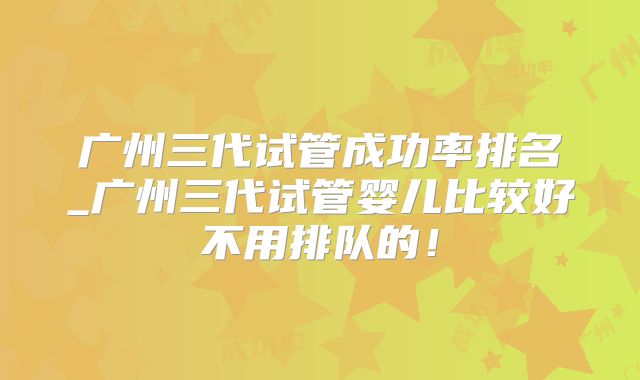 广州三代试管成功率排名_广州三代试管婴儿比较好不用排队的！