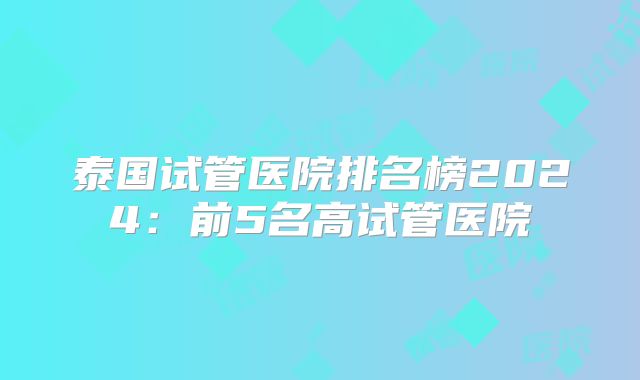 泰国试管医院排名榜2024：前5名高试管医院