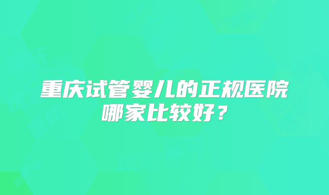 重庆试管婴儿的正规医院哪家比较好？