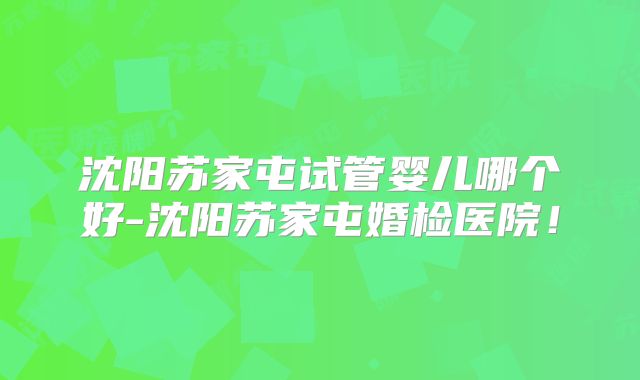 沈阳苏家屯试管婴儿哪个好-沈阳苏家屯婚检医院!