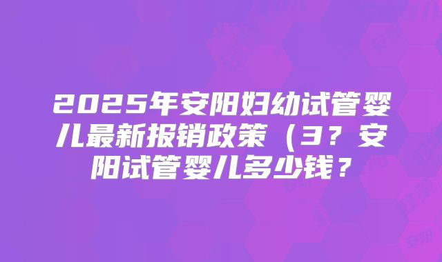 2025年安阳妇幼试管婴儿最新报销政策（3？安阳试管婴儿多少钱？